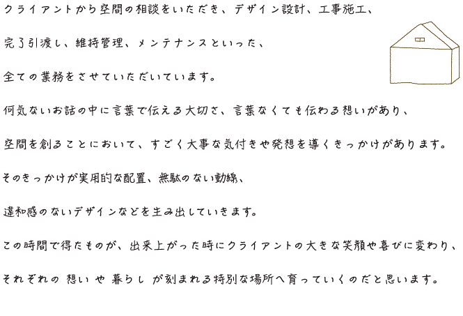 クライアントからの空間のご相談をいただき、デザイン設計、工事施工、完了引渡し、維持管理、メンテナンスといった、全ての業務をさせていただいています。何気ないお話の中に言葉で伝える大切さ、言葉なくても伝わる想いがあり、空間を創ることにおいて、すごく大事な気づきや発想を導くきっかけがあります。そのきっかけが実用的な配置、無駄のない動線、違和感のないデザインを生み出していきます。この時間で得たものが、出来上がった時にクライアントの大きな笑顔や喜びに変わり、それぞれの想いや暮らしが刻まれる特別な場所へと育っていくのだと思います。